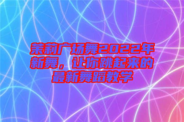 茉莉廣場舞2022年新舞，讓你跳起來的最新舞蹈教學