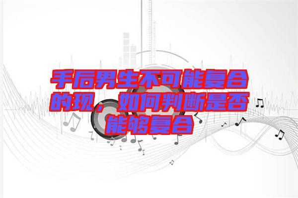 手后男生不可能復合的現，如何判斷是否能夠復合