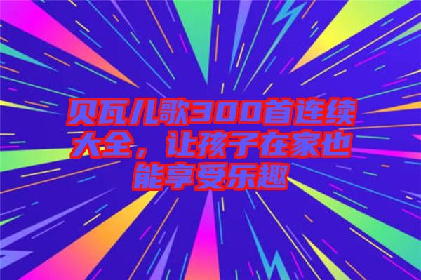 貝瓦兒歌300首連續(xù)大全，讓孩子在家也能享受樂趣