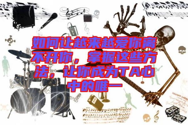 如何讓越來越愛你離不開你，掌握這些方法，讓你成為TA心中的唯一