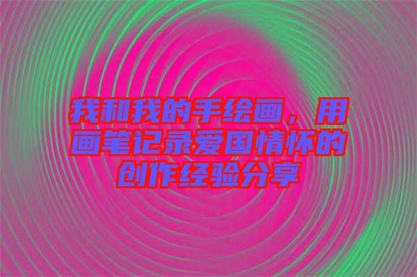 我和我的手繪畫，用畫筆記錄愛國情懷的創作經驗分享