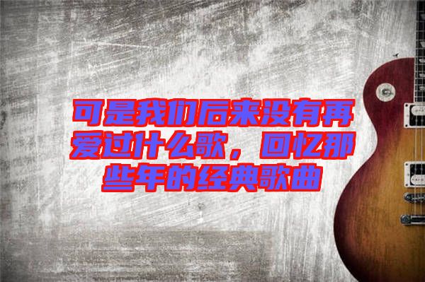 可是我們后來沒有再愛過什么歌，回憶那些年的經典歌曲