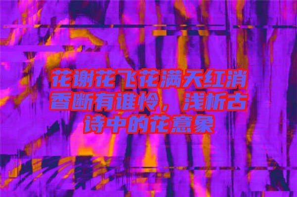 花謝花飛花滿天紅消香斷有誰憐，淺析古詩中的花意象