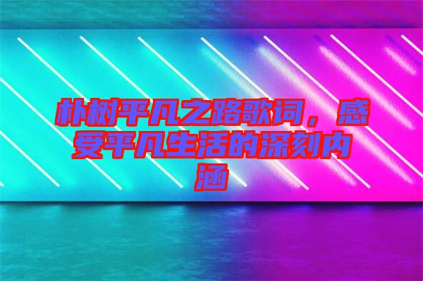 樸樹平凡之路歌詞，感受平凡生活的深刻內涵