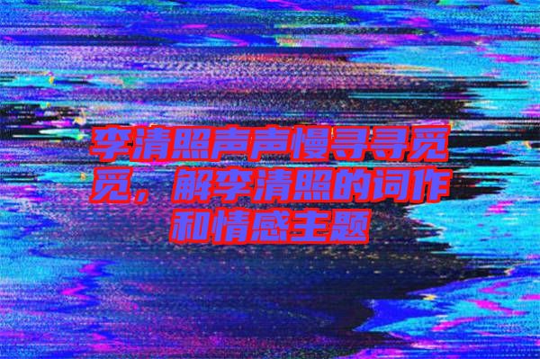 李清照聲聲慢尋尋覓覓，解李清照的詞作和情感主題