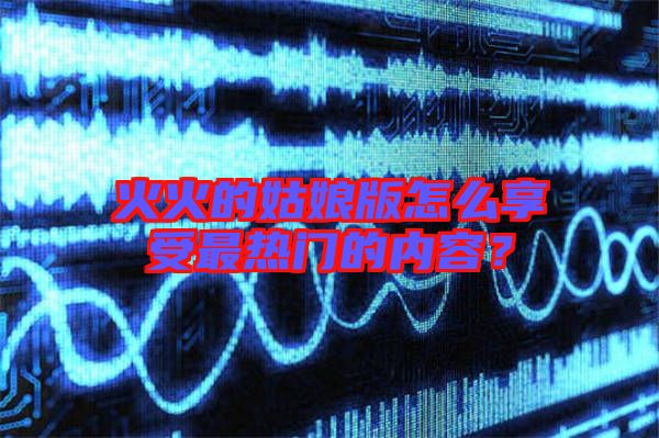 火火的姑娘版怎么享受最熱門的內容？