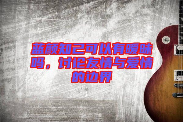 藍顏知己可以有曖昧嗎，討論友情與愛情的邊界