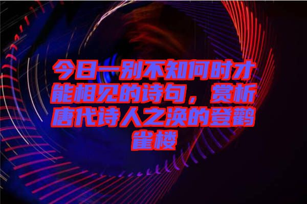 今日一別不知何時才能相見的詩句，賞析唐代詩人之渙的登鸛雀樓