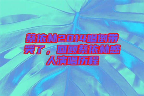 蔡依林2014唱倒帶哭了，回顧蔡依林感人演唱歷程