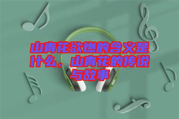 山青花欲燃的含義是什么，山青花的傳說與故事