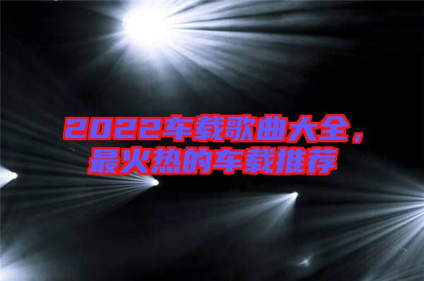 2022車載歌曲大全，最火熱的車載推薦