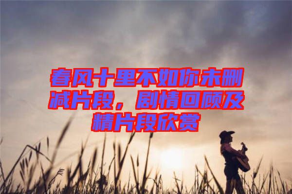 春風十里不如你未刪減片段，劇情回顧及精片段欣賞
