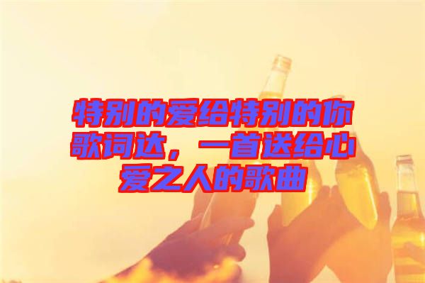 特別的愛給特別的你歌詞達(dá)，一首送給心愛之人的歌曲