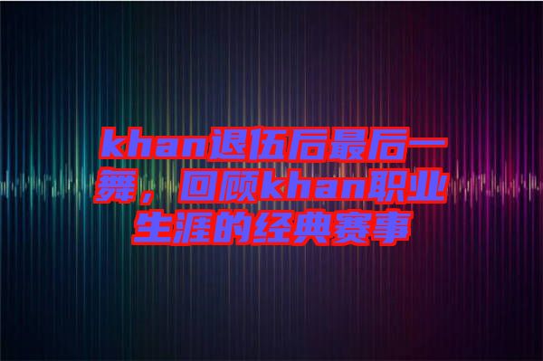 khan退伍后最后一舞，回顧khan職業生涯的經典賽事