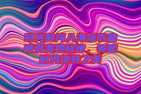 時光的河入海流歌曲感受美妙旋律，領略時光流轉之美