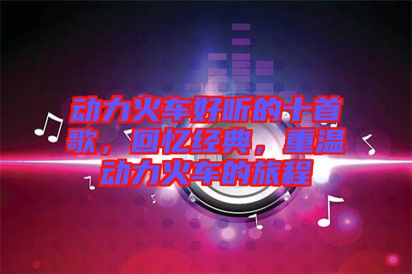 動力火車好聽的十首歌，回憶經典，重溫動力火車的旅程