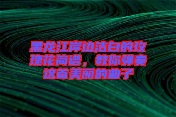 黑龍江岸邊潔白的玫瑰花簡譜，教你彈奏這首美麗的曲子