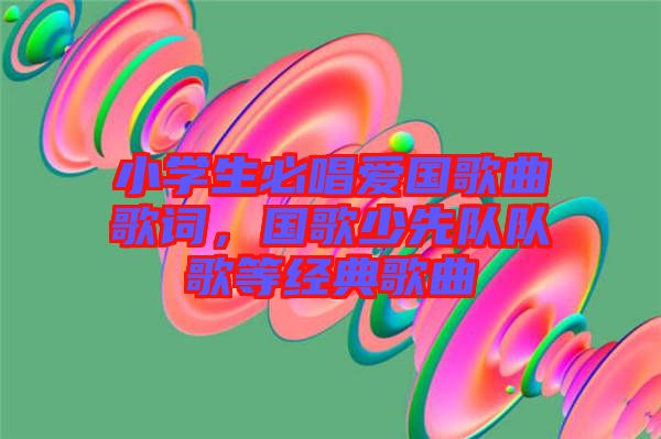 小學生必唱愛國歌曲歌詞，國歌少先隊隊歌等經典歌曲