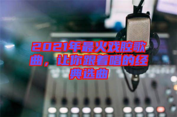 2021年最火戲腔歌曲，讓你跟著唱的經典選曲