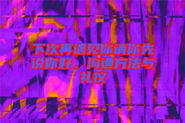 下次再遇見你請你先說你好，溝通方法與禮儀