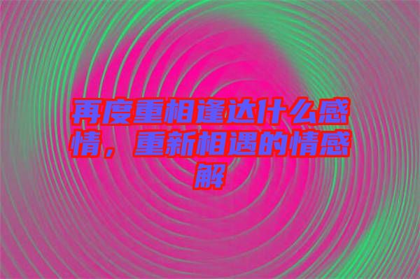 再度重相逢達(dá)什么感情，重新相遇的情感解