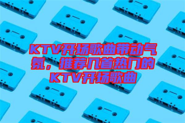 KTV開(kāi)場(chǎng)歌曲帶動(dòng)氣氛，推薦幾首熱門(mén)的KTV開(kāi)場(chǎng)歌曲