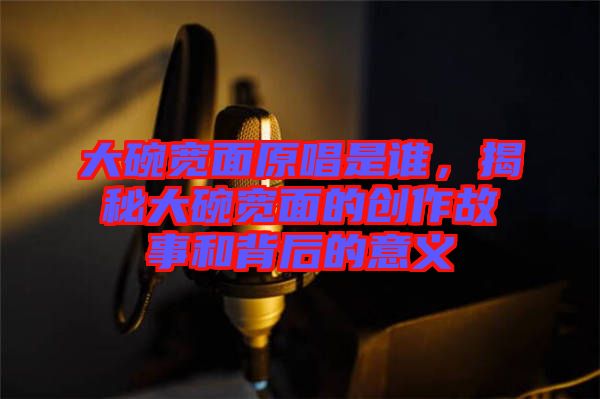 大碗寬面原唱是誰，揭秘大碗寬面的創作故事和背后的意義