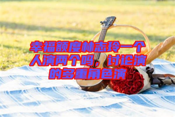 幸福額度林志玲一個人演兩個嗎，討論演的多重角色演
