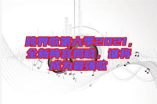 跨界歌第六季2021，全新陣容揭曉，誰將成為最強歌