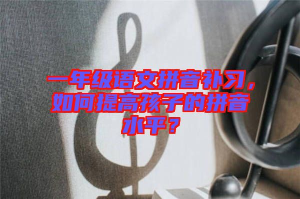 一年級語文拼音補習(xí)，如何提高孩子的拼音水平？