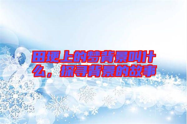 田埂上的夢背景叫什么，探尋背景的故事