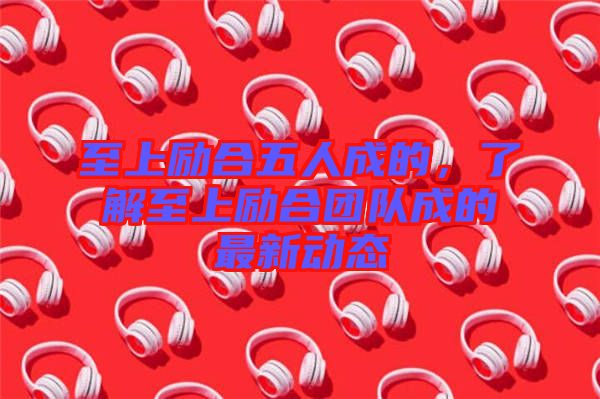 至上勵合五人成的，了解至上勵合團隊成的最新動態(tài)