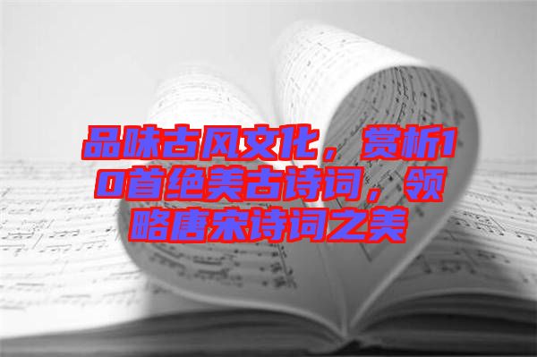 品味古風文化，賞析10首絕美古詩詞，領略唐宋詩詞之美