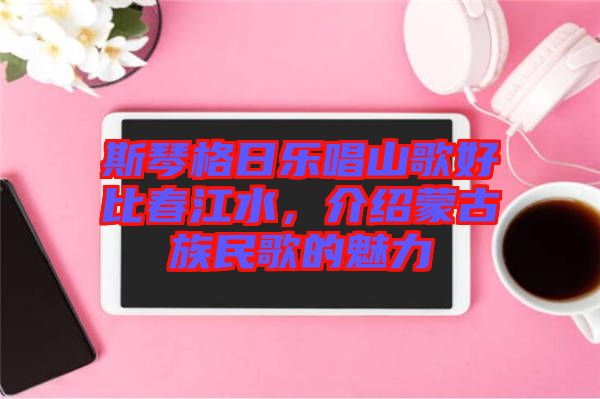 斯琴格日樂唱山歌好比春江水，介紹蒙古族民歌的魅力
