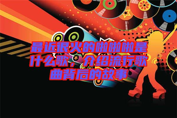 最近很火的啦啦啦是什么歌，介紹流行歌曲背后的故事