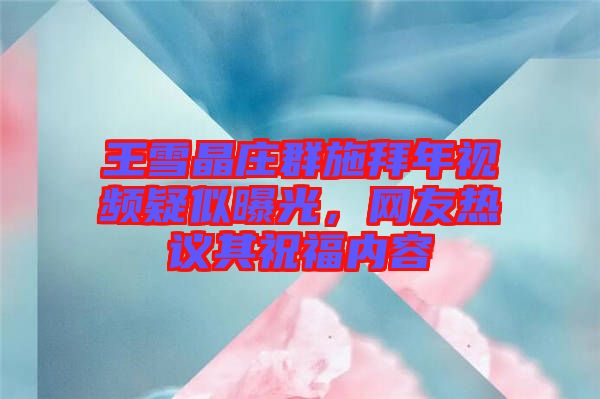 王雪晶莊群施拜年視頻疑似曝光，網友熱議其祝福內容
