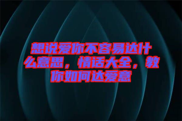 想說愛你不容易達什么意思，情話大全，教你如何達愛意