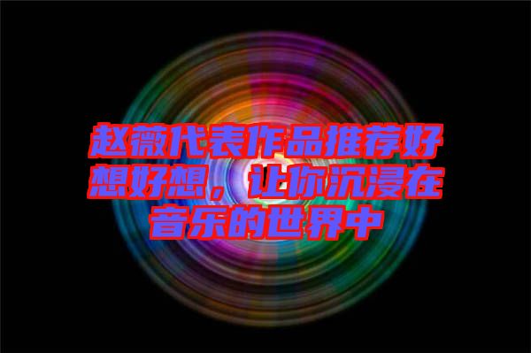 趙薇代表作品推薦好想好想，讓你沉浸在音樂的世界中