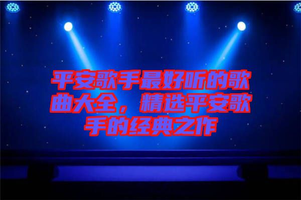 平安歌手最好聽的歌曲大全，精選平安歌手的經典之作