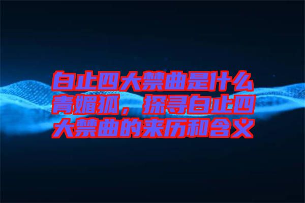 白止四大禁曲是什么青媚狐，探尋白止四大禁曲的來歷和含義