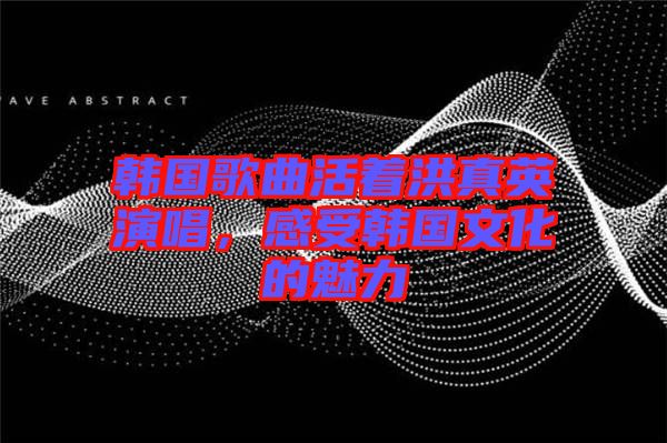 韓國歌曲活著洪真英演唱，感受韓國文化的魅力