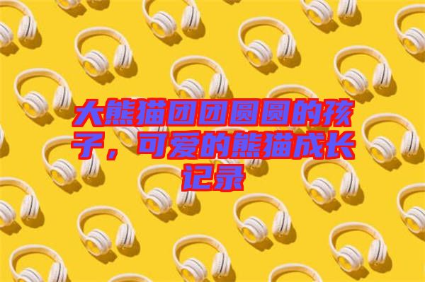 大熊貓團(tuán)團(tuán)圓圓的孩子，可愛的熊貓成長(zhǎng)記錄