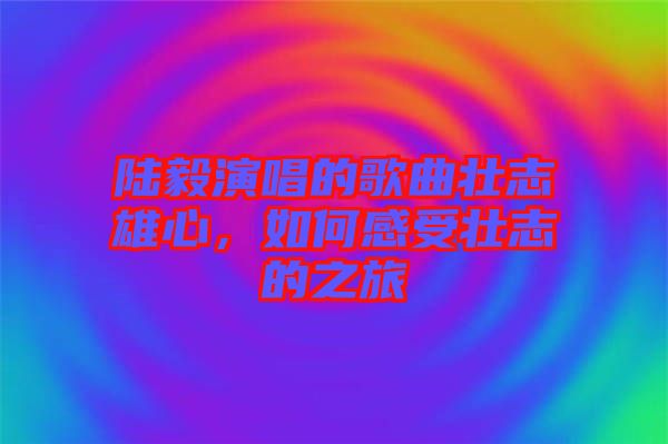 陸毅演唱的歌曲壯志雄心，如何感受壯志的之旅