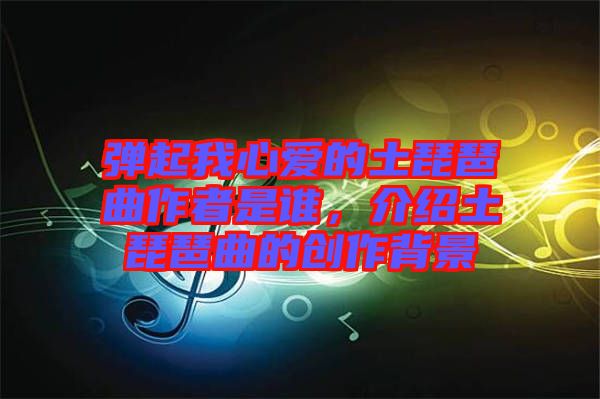 彈起我心愛的土琵琶曲作者是誰，介紹土琵琶曲的創作背景