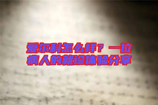 愛爾科怎么樣？一位病人的就診體驗分享