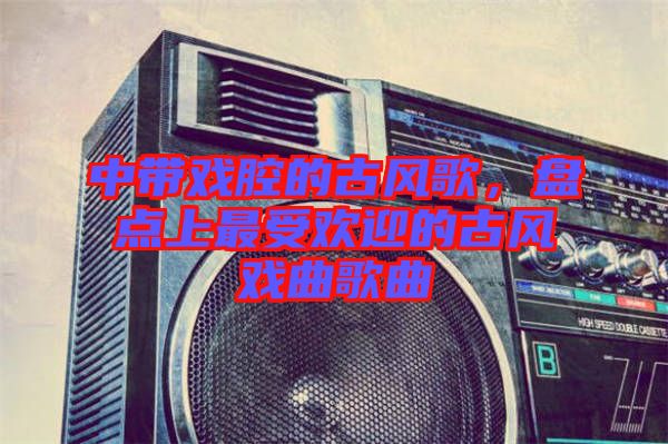 中帶戲腔的古風歌，盤點上最受歡迎的古風戲曲歌曲