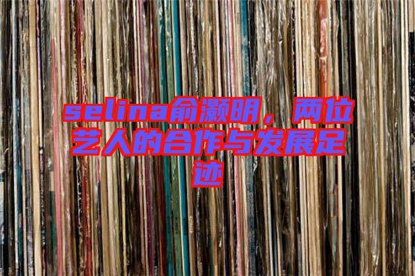 selina俞灝明，兩位藝人的合作與發展足跡
