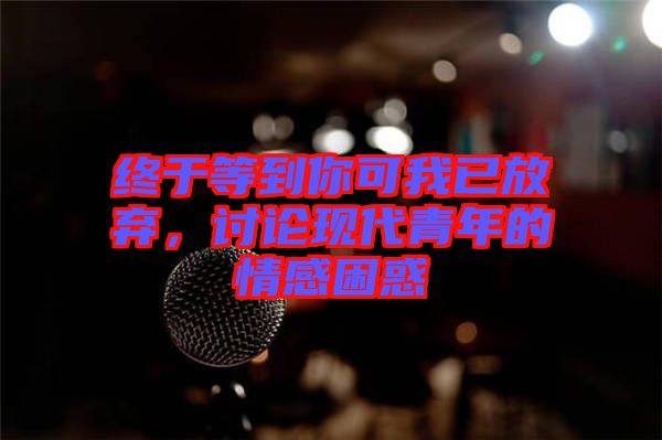 終于等到你可我已放棄，討論現(xiàn)代青年的情感困惑