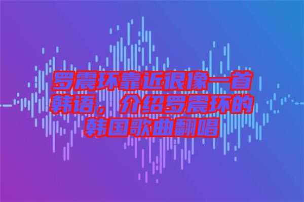 羅震環靠近很像一首韓語，介紹羅震環的韓國歌曲翻唱