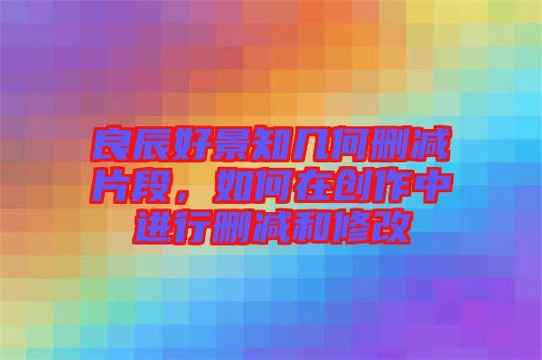 良辰好景知幾何刪減片段，如何在創作中進行刪減和修改